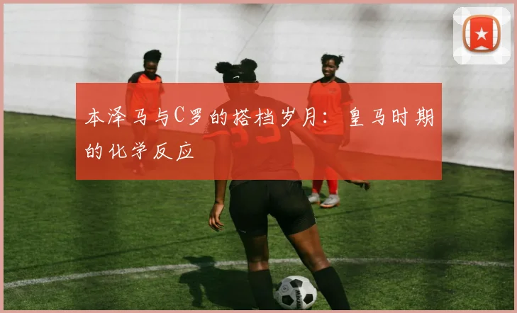本泽马与C罗的搭档岁月：皇马时期的化学反应