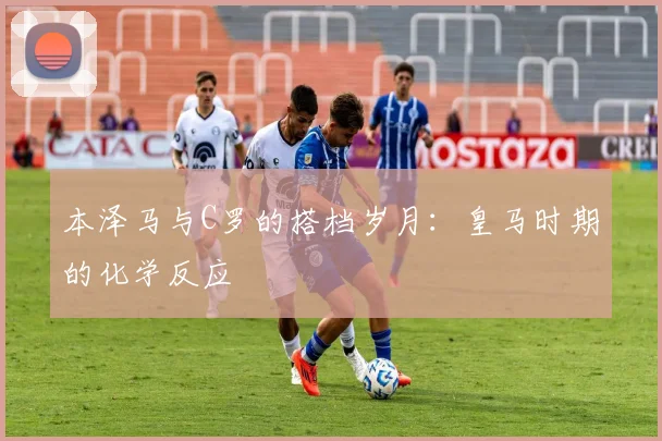 本泽马与C罗的搭档岁月:皇马时期的化学反应