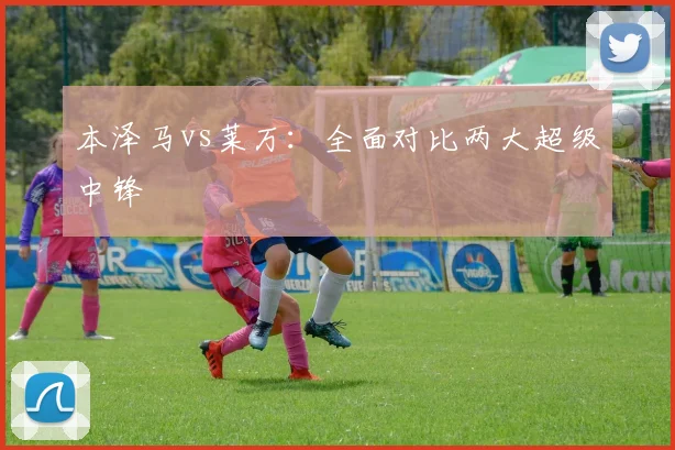 本泽马vs莱万：全面对比两大超级中锋